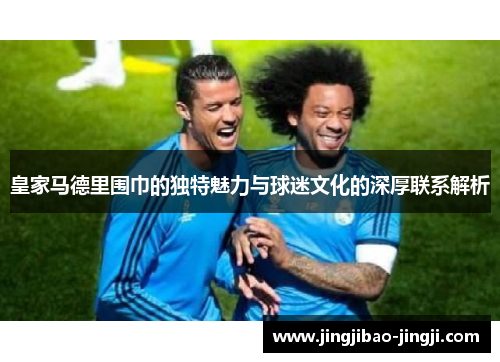 皇家马德里围巾的独特魅力与球迷文化的深厚联系解析