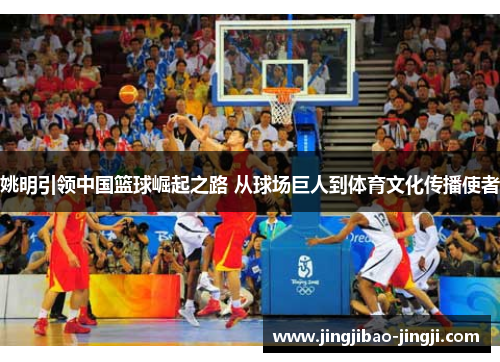 姚明引领中国篮球崛起之路 从球场巨人到体育文化传播使者