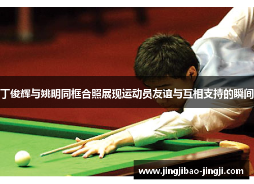丁俊辉与姚明同框合照展现运动员友谊与互相支持的瞬间