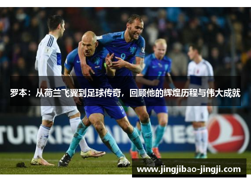 罗本：从荷兰飞翼到足球传奇，回顾他的辉煌历程与伟大成就
