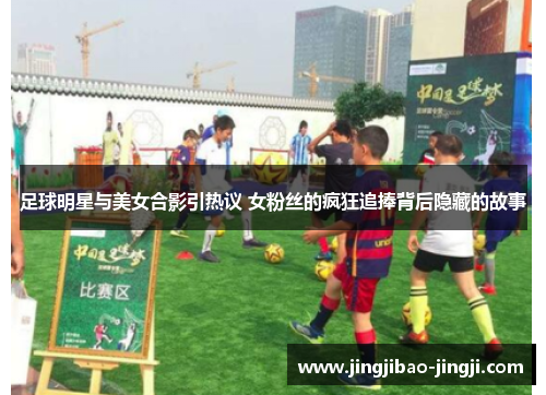 足球明星与美女合影引热议 女粉丝的疯狂追捧背后隐藏的故事