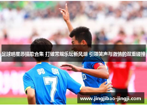 足球明星恶搞歌合集 打破常规乐坛新风潮 引领笑声与激情的双重碰撞