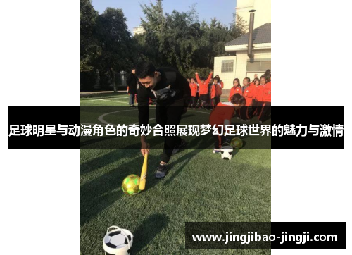 足球明星与动漫角色的奇妙合照展现梦幻足球世界的魅力与激情